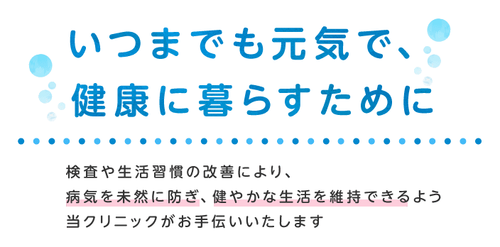 いつまでも元気で、健康に暮らすために検査や生活習慣の改善により、病気を未然に防ぎ、健やかな生活を維持できるよう当クリニックがお手伝いいたします