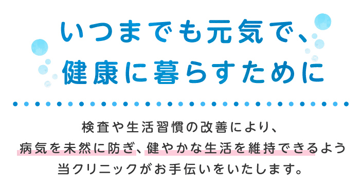 いつまでも元気で、健康に暮らすために検査や生活習慣の改善により、病気を未然に防ぎ、健やかな生活を維持できるよう当クリニックがお手伝いいたします